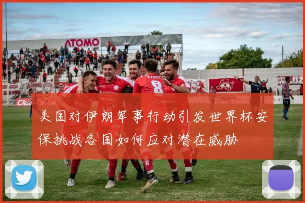 美国对伊朗军事行动引发世界杯安保挑战各国如何应对潜在威胁