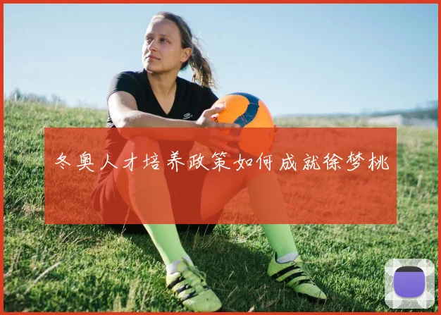 冬奥人才培养政策如何成就徐梦桃