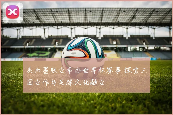 美加墨联合举办世界杯赛事 探索三国合作与足球文化融合