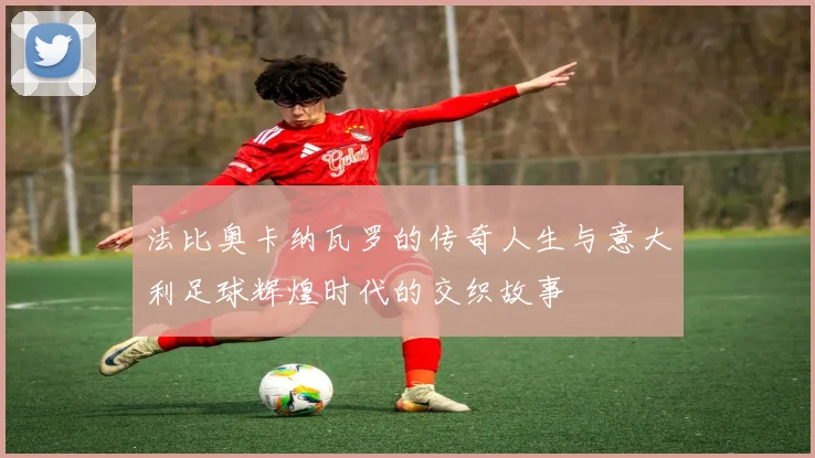 法比奥卡纳瓦罗的传奇人生与意大利足球辉煌时代的交织故事