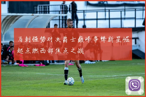 马刺强势对决爵士巅峰争锋新星崛起点燃西部焦点之战