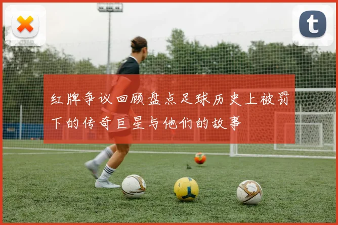 红牌争议回顾盘点足球历史上被罚下的传奇巨星与他们的故事