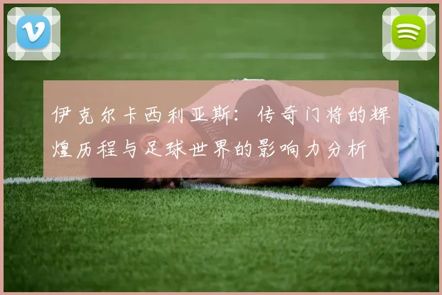 伊克尔卡西利亚斯：传奇门将的辉煌历程与足球世界的影响力分析