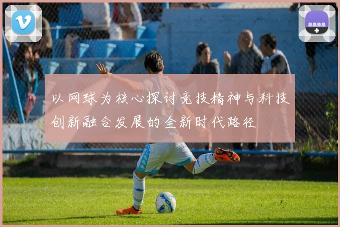 以网球为核心探讨竞技精神与科技创新融合发展的全新时代路径