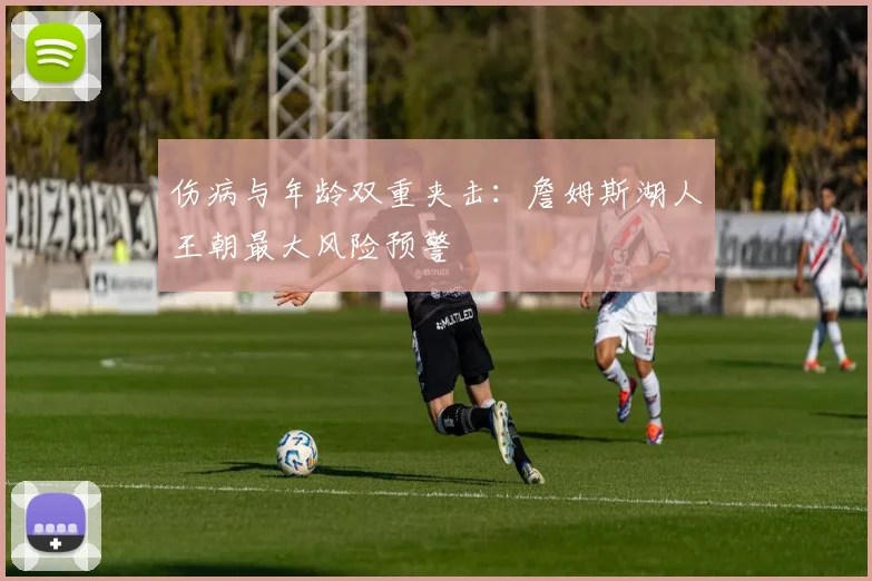 伤病与年龄双重夹击：詹姆斯湖人王朝最大风险预警
