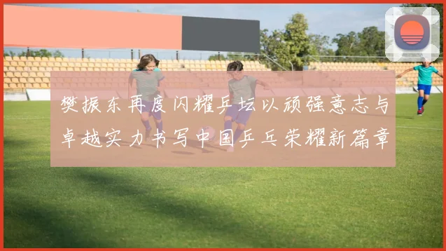 樊振东再度闪耀乒坛以顽强意志与卓越实力书写中国乒乓荣耀新篇章