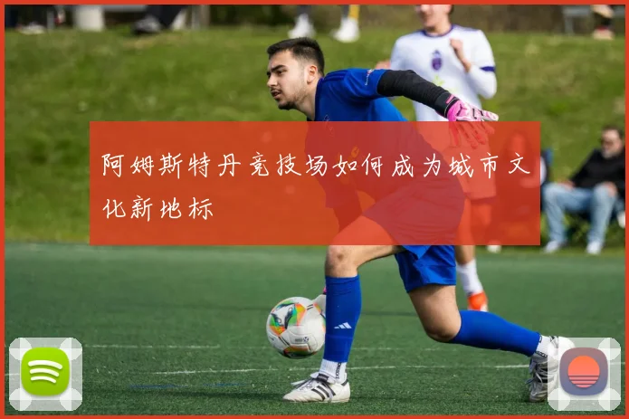 阿姆斯特丹竞技场如何成为城市文化新地标