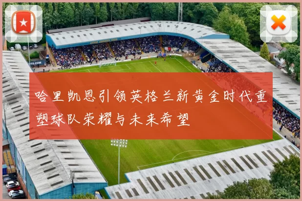 哈里凯恩引领英格兰新黄金时代重塑球队荣耀与未来希望