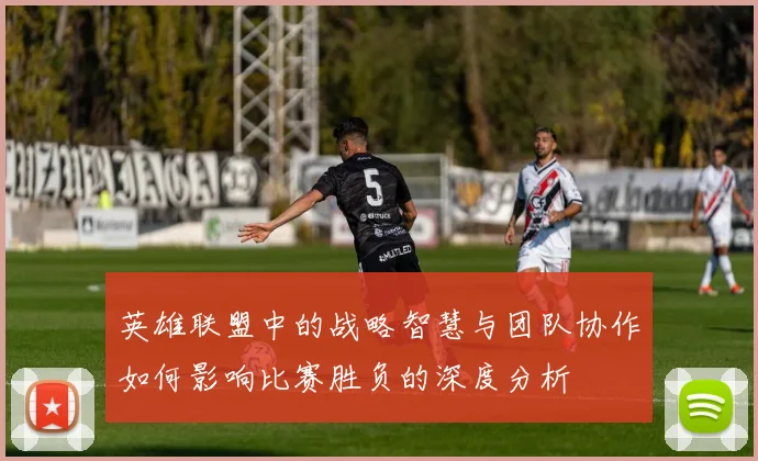 英雄联盟中的战略智慧与团队协作如何影响比赛胜负的深度分析