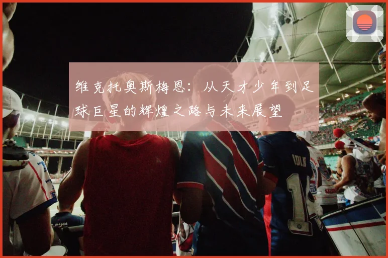 维克托奥斯梅恩：从天才少年到足球巨星的辉煌之路与未来展望